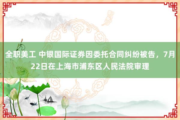 全职美工 中银国际证券因委托合同纠纷被告，7月22日在上海市浦东区人民法院审理