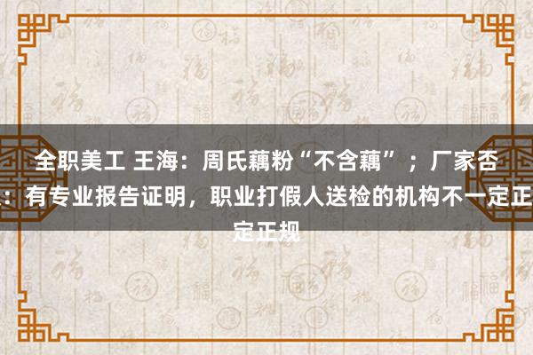 全职美工 王海：周氏藕粉“不含藕” ；厂家否认：有专业报告证明，职业打假人送检的机构不一定正规