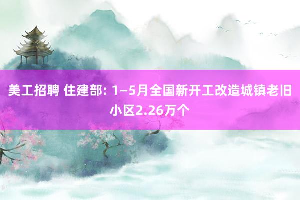 美工招聘 住建部: 1—5月全国新开工改造城镇老旧小区2.26万个