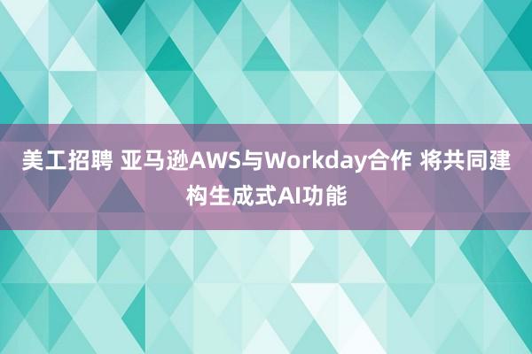 美工招聘 亚马逊AWS与Workday合作 将共同建构生成式AI功能