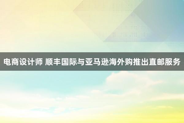 电商设计师 顺丰国际与亚马逊海外购推出直邮服务