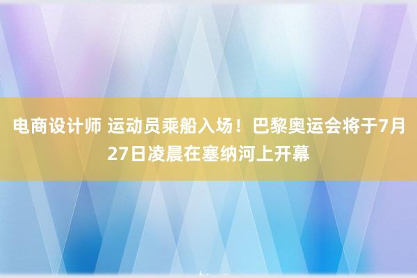 电商设计师 运动员乘船入场！巴黎奥运会将于7月27日凌晨在塞纳河上开幕