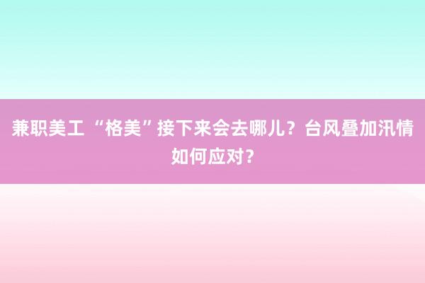 兼职美工 “格美”接下来会去哪儿？台风叠加汛情如何应对？