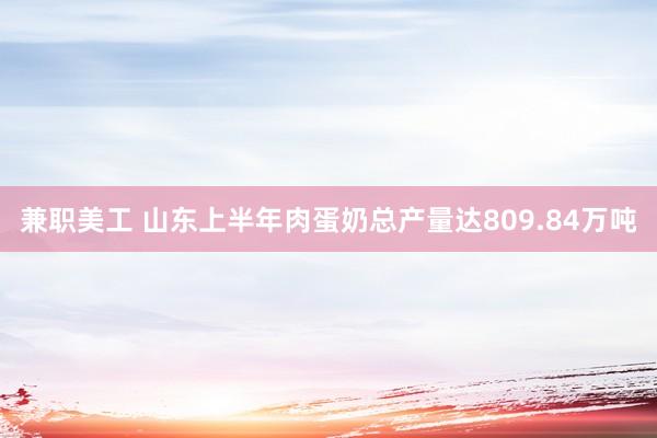 兼职美工 山东上半年肉蛋奶总产量达809.84万吨