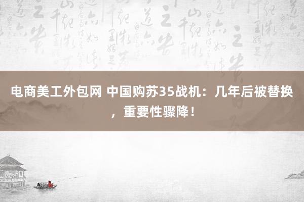 电商美工外包网 中国购苏35战机：几年后被替换，重要性骤降！