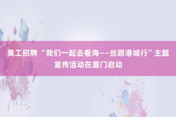 美工招聘 “我们一起去看海——丝路港城行”主题宣传活动在厦门启动