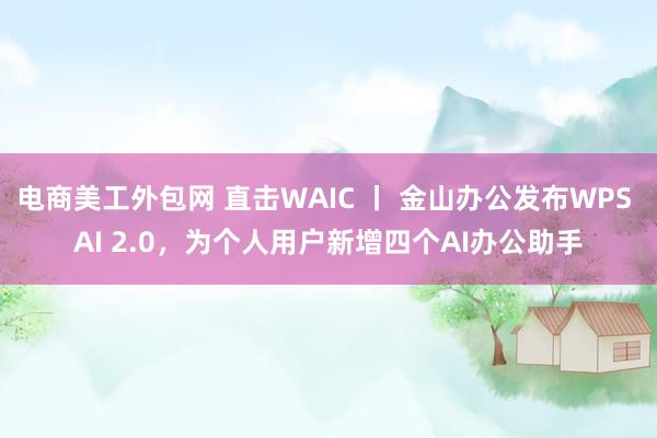 电商美工外包网 直击WAIC 丨 金山办公发布WPS AI 2.0，为个人用户新增四个AI办公助手