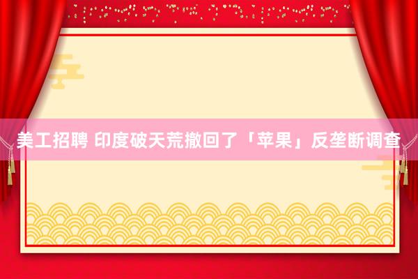 美工招聘 印度破天荒撤回了「苹果」反垄断调查