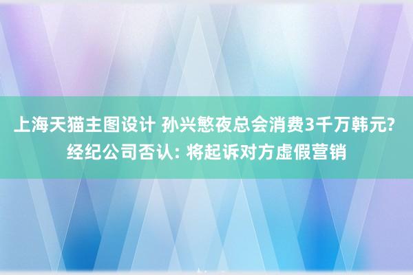 上海天猫主图设计 孙兴慜夜总会消费3千万韩元? 经纪公司否认: 将起诉对方虚假营销