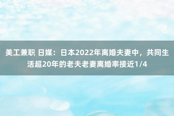 美工兼职 日媒：日本2022年离婚夫妻中，共同生活超20年的老夫老妻离婚率接近1/4