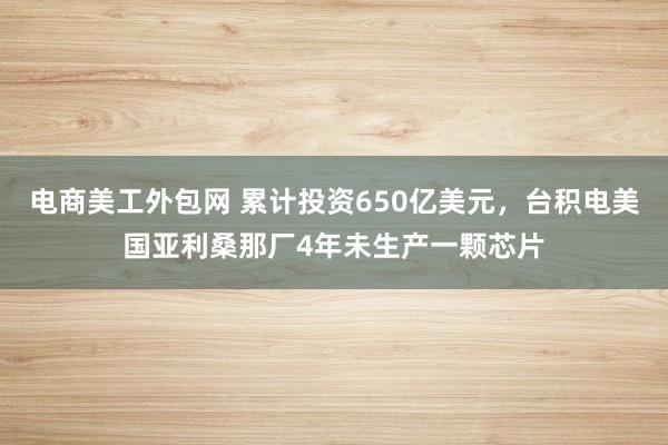 电商美工外包网 累计投资650亿美元，台积电美国亚利桑那厂4年未生产一颗芯片