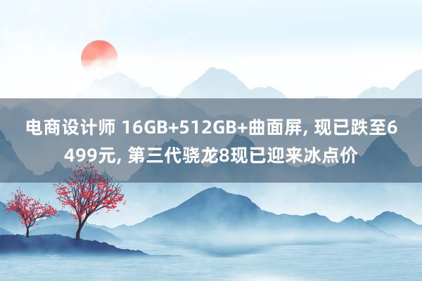 电商设计师 16GB+512GB+曲面屏, 现已跌至6499元, 第三代骁龙8现已迎来冰点价