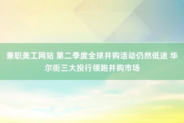 兼职美工网站 第二季度全球并购活动仍然低迷 华尔街三大投行领跑并购市场