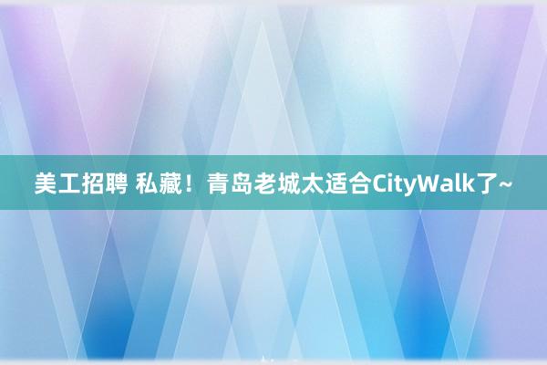 美工招聘 私藏！青岛老城太适合CityWalk了~