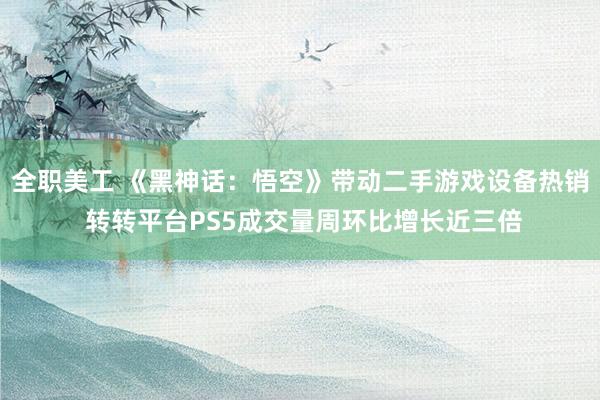 全职美工 《黑神话：悟空》带动二手游戏设备热销 转转平台PS5成交量周环比增长近三倍