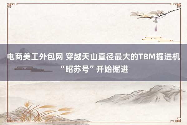 电商美工外包网 穿越天山直径最大的TBM掘进机“昭苏号”开始掘进