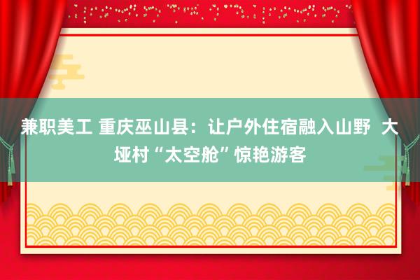 兼职美工 重庆巫山县：让户外住宿融入山野  大垭村“太空舱”惊艳游客