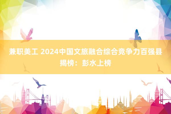 兼职美工 2024中国文旅融合综合竞争力百强县揭榜：彭水上榜