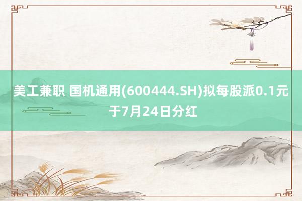 美工兼职 国机通用(600444.SH)拟每股派0.1元 于7月24日分红