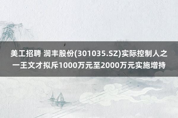 美工招聘 润丰股份(301035.SZ)实际控制人之一王文才拟斥1000万元至2000万元实施增持