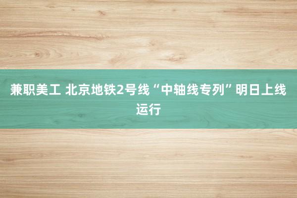 兼职美工 北京地铁2号线“中轴线专列”明日上线运行