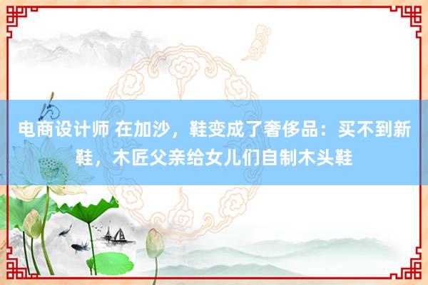 电商设计师 在加沙，鞋变成了奢侈品：买不到新鞋，木匠父亲给女儿们自制木头鞋