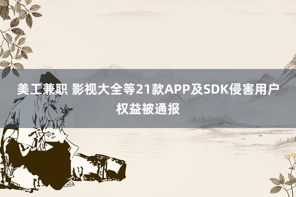 美工兼职 影视大全等21款APP及SDK侵害用户权益被通报