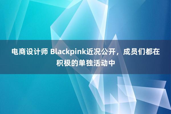 电商设计师 Blackpink近况公开，成员们都在积极的单独活动中