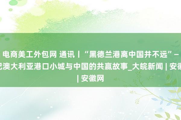 电商美工外包网 通讯丨“黑德兰港离中国并不远”——记澳大利亚港口小城与中国的共赢故事_大皖新闻 | 安徽网