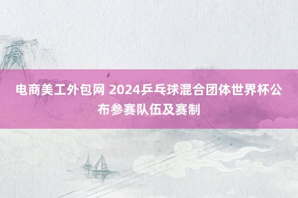 电商美工外包网 2024乒乓球混合团体世界杯公布参赛队伍及赛制