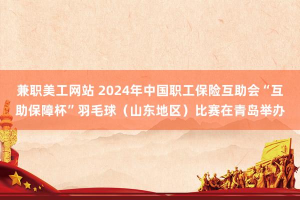 兼职美工网站 2024年中国职工保险互助会“互助保障杯”羽毛球（山东地区）比赛在青岛举办