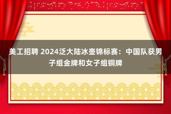 美工招聘 2024泛大陆冰壶锦标赛：中国队获男子组金牌和女子组铜牌