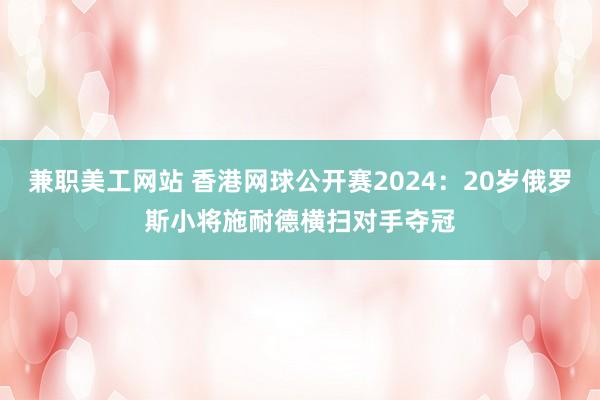 兼职美工网站 香港网球公开赛2024：20岁俄罗斯小将施耐德横扫对手夺冠