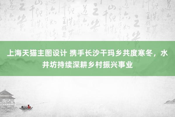 上海天猫主图设计 携手长沙干玛乡共度寒冬，水井坊持续深耕乡村振兴事业